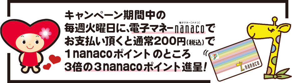 キャンペーン期間中の毎週火曜日に、電子マネーnanacoでお支払い頂くと、通常200円で1nanacoポイントのところ、3倍の3nanacoポイント進呈！